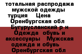 тотальная распродажа мужской одежды. турция. › Цена ­ 1 200 - Оренбургская обл., Бугурусланский р-н Одежда, обувь и аксессуары » Мужская одежда и обувь   . Оренбургская обл.